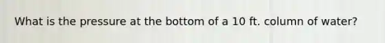 What is the pressure at the bottom of a 10 ft. column of water?