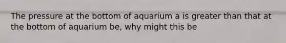 The pressure at the bottom of aquarium a is greater than that at the bottom of aquarium be, why might this be