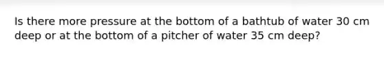 Is there more pressure at the bottom of a bathtub of water 30 cm deep or at the bottom of a pitcher of water 35 cm deep?