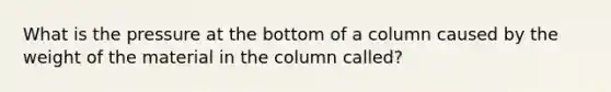 What is the pressure at the bottom of a column caused by the weight of the material in the column called?