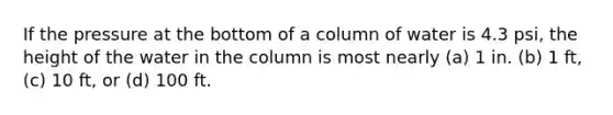 If the pressure at the bottom of a column of water is 4.3 psi, the height of the water in the column is most nearly (a) 1 in. (b) 1 ft, (c) 10 ft, or (d) 100 ft.