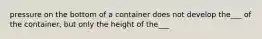 pressure on the bottom of a container does not develop the___ of the container, but only the height of the___