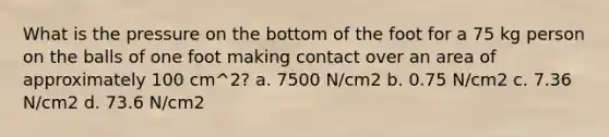 What is the pressure on the bottom of the foot for a 75 kg person on the balls of one foot making contact over an area of approximately 100 cm^2? a. 7500 N/cm2 b. 0.75 N/cm2 c. 7.36 N/cm2 d. 73.6 N/cm2