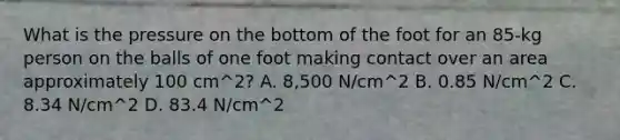 What is the pressure on the bottom of the foot for an 85-kg person on the balls of one foot making contact over an area approximately 100 cm^2? A. 8,500 N/cm^2 B. 0.85 N/cm^2 C. 8.34 N/cm^2 D. 83.4 N/cm^2