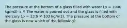 The pressure at the bottom of a glass filled with water (𝜌 = 1000 kg/m3) is P. The water is poured out and the glass is filled with mercury (𝜌 = 13.6 ✕ 103 kg/m3). The pressure at the bottom of the glass is now which of the following?