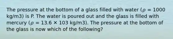 The pressure at the bottom of a glass filled with water (𝜌 = 1000 kg/m3) is P. The water is poured out and the glass is filled with mercury (𝜌 = 13.6 ✕ 103 kg/m3). The pressure at the bottom of the glass is now which of the following?