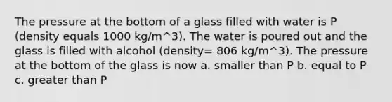 The pressure at the bottom of a glass filled with water is P (density equals 1000 kg/m^3). The water is poured out and the glass is filled with alcohol (density= 806 kg/m^3). The pressure at the bottom of the glass is now a. smaller than P b. equal to P c. <a href='https://www.questionai.com/knowledge/ktgHnBD4o3-greater-than' class='anchor-knowledge'>greater than</a> P