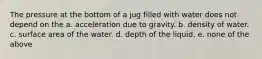 The pressure at the bottom of a jug filled with water does not depend on the a. acceleration due to gravity. b. density of water. c. surface area of the water. d. depth of the liquid. e. none of the above