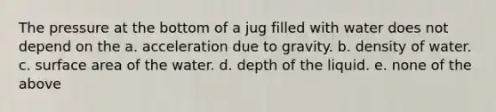 The pressure at the bottom of a jug filled with water does not depend on the a. acceleration due to gravity. b. density of water. c. surface area of the water. d. depth of the liquid. e. none of the above