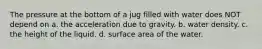 The pressure at the bottom of a jug filled with water does NOT depend on a. the acceleration due to gravity. b. water density. c. the height of the liquid. d. surface area of the water.