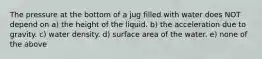 The pressure at the bottom of a jug filled with water does NOT depend on a) the height of the liquid. b) the acceleration due to gravity. c) water density. d) surface area of the water. e) none of the above