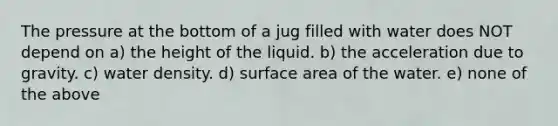 The pressure at the bottom of a jug filled with water does NOT depend on a) the height of the liquid. b) the acceleration due to gravity. c) water density. d) surface area of the water. e) none of the above