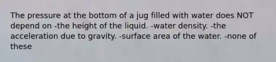 The pressure at the bottom of a jug filled with water does NOT depend on -the height of the liquid. -water density. -the acceleration due to gravity. -surface area of the water. -none of these