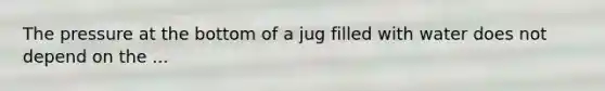 The pressure at the bottom of a jug filled with water does not depend on the ...