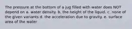 The pressure at the bottom of a jug filled with water does NOT depend on a. water density. b. the height of the liquid. c. none of the given variants d. the acceleration due to gravity. e. surface area of the water