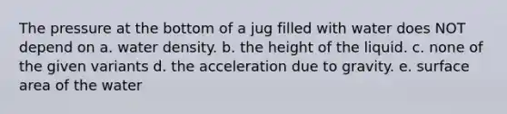 The pressure at the bottom of a jug filled with water does NOT depend on a. water density. b. the height of the liquid. c. none of the given variants d. the acceleration due to gravity. e. surface area of the water