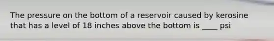 The pressure on the bottom of a reservoir caused by kerosine that has a level of 18 inches above the bottom is ____ psi