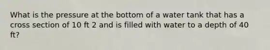 What is the pressure at the bottom of a water tank that has a cross section of 10 ft 2 and is filled with water to a depth of 40 ft?