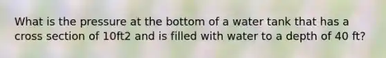 What is the pressure at the bottom of a water tank that has a cross section of 10ft2 and is filled with water to a depth of 40 ft?