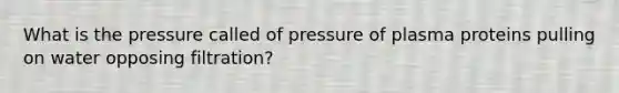 What is the pressure called of pressure of plasma proteins pulling on water opposing filtration?