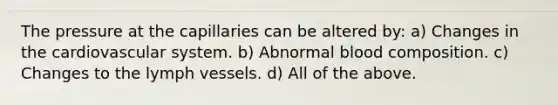 The pressure at the capillaries can be altered by: a) Changes in the cardiovascular system. b) Abnormal blood composition. c) Changes to the lymph vessels. d) All of the above.