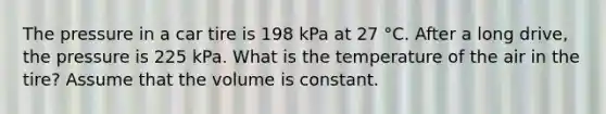 The pressure in a car tire is 198 kPa at 27 °C. After a long drive, the pressure is 225 kPa. What is the temperature of the air in the tire? Assume that the volume is constant.