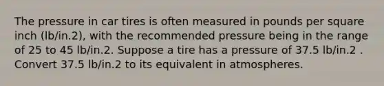 The pressure in car tires is often measured in pounds per square inch (lb/in.2), with the recommended pressure being in the range of 25 to 45 lb/in.2. Suppose a tire has a pressure of 37.5 lb/in.2 . Convert 37.5 lb/in.2 to its equivalent in atmospheres.