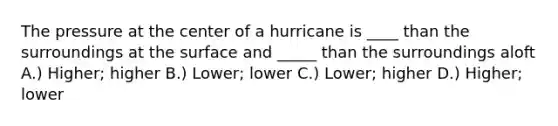 The pressure at the center of a hurricane is ____ than the surroundings at the surface and _____ than the surroundings aloft A.) Higher; higher B.) Lower; lower C.) Lower; higher D.) Higher; lower