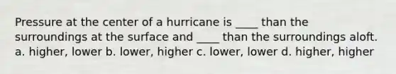 Pressure at the center of a hurricane is ____ than the surroundings at the surface and ____ than the surroundings aloft. a. higher, lower b. lower, higher c. lower, lower d. higher, higher