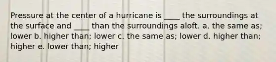 Pressure at the center of a hurricane is ____ the surroundings at the surface and ____ than the surroundings aloft. a. the same as; lower b. higher than; lower c. the same as; lower d. higher than; higher e. lower than; higher