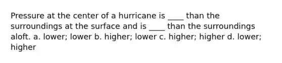 Pressure at the center of a hurricane is ____ than the surroundings at the surface and is ____ than the surroundings aloft. a. lower; lower b. higher; lower c. higher; higher d. lower; higher