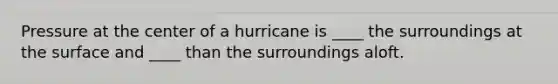 Pressure at the center of a hurricane is ____ the surroundings at the surface and ____ than the surroundings aloft.