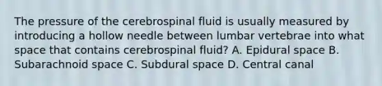 The pressure of the cerebrospinal fluid is usually measured by introducing a hollow needle between lumbar vertebrae into what space that contains cerebrospinal fluid? A. Epidural space B. Subarachnoid space C. Subdural space D. Central canal