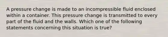 A pressure change is made to an incompressible fluid enclosed within a container. This pressure change is transmitted to every part of the fluid and the walls. Which one of the following statements concerning this situation is true?