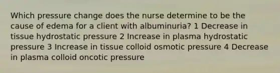 Which pressure change does the nurse determine to be the cause of edema for a client with albuminuria? 1 Decrease in tissue hydrostatic pressure 2 Increase in plasma hydrostatic pressure 3 Increase in tissue colloid osmotic pressure 4 Decrease in plasma colloid oncotic pressure