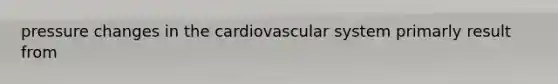 pressure changes in the cardiovascular system primarly result from