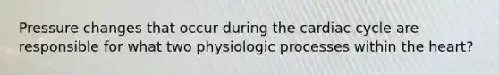 Pressure changes that occur during the cardiac cycle are responsible for what two physiologic processes within the heart?