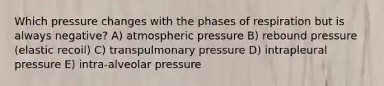 Which pressure changes with the phases of respiration but is always negative? A) atmospheric pressure B) rebound pressure (elastic recoil) C) transpulmonary pressure D) intrapleural pressure E) intra-alveolar pressure