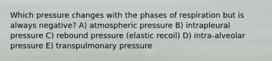 Which pressure changes with the phases of respiration but is always negative? A) atmospheric pressure B) intrapleural pressure C) rebound pressure (elastic recoil) D) intra-alveolar pressure E) transpulmonary pressure