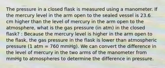 The pressure in a closed flask is measured using a manometer. If the mercury level in the arm open to the sealed vessel is 23.6 cm higher than the level of mercury in the arm open to the atmosphere, what is the gas pressure (in atm) in the closed flask? : Because the mercury level is higher in the arm open to the flask, the gas pressure in the flask is lower than atmospheric pressure (1 atm = 760 mmHg). We can convert the difference in the level of mercury in the two arms of the manometer from mmHg to atmospheres to determine the difference in pressure.