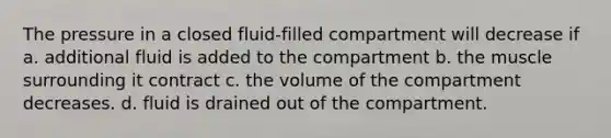 The pressure in a closed fluid-filled compartment will decrease if a. additional fluid is added to the compartment b. the muscle surrounding it contract c. the volume of the compartment decreases. d. fluid is drained out of the compartment.