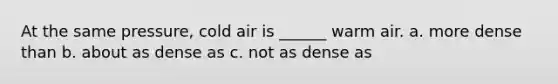 At the same pressure, cold air is ______ warm air. a. more dense than b. about as dense as c. not as dense as