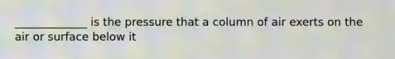 _____________ is the pressure that a column of air exerts on the air or surface below it
