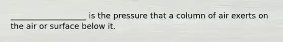 ___________________ is the pressure that a column of air exerts on the air or surface below it.