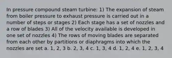 In pressure compound steam turbine: 1) The expansion of steam from boiler pressure to exhaust pressure is carried out in a number of steps or stages 2) Each stage has a set of nozzles and a row of blades 3) All of the velocity available is developed in one set of nozzles 4) The rows of moving blades are separated from each other by partitions or diaphragms into which the nozzles are set a. 1, 2, 3 b. 2, 3, 4 c. 1, 3, 4 d. 1, 2, 4 e. 1, 2, 3, 4