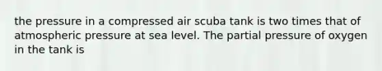 the pressure in a compressed air scuba tank is two times that of atmospheric pressure at sea level. The partial pressure of oxygen in the tank is