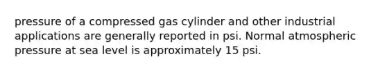 pressure of a compressed gas cylinder and other industrial applications are generally reported in psi. Normal atmospheric pressure at sea level is approximately 15 psi.