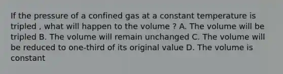 If the pressure of a confined gas at a constant temperature is tripled , what will happen to the volume ? A. The volume will be tripled B. The volume will remain unchanged C. The volume will be reduced to one-third of its original value D. The volume is constant