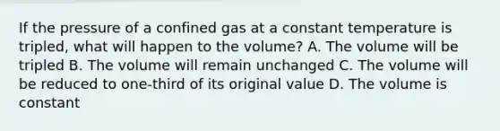 If the pressure of a confined gas at a constant temperature is tripled, what will happen to the volume? A. The volume will be tripled B. The volume will remain unchanged C. The volume will be reduced to one-third of its original value D. The volume is constant