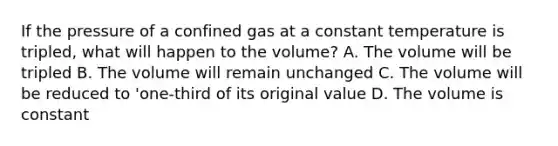 If the pressure of a confined gas at a constant temperature is tripled, what will happen to the volume? A. The volume will be tripled B. The volume will remain unchanged C. The volume will be reduced to 'one-third of its original value D. The volume is constant